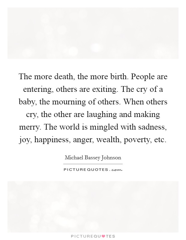 The more death, the more birth. People are entering, others are exiting. The cry of a baby, the mourning of others. When others cry, the other are laughing and making merry. The world is mingled with sadness, joy, happiness, anger, wealth, poverty, etc. Picture Quote #1