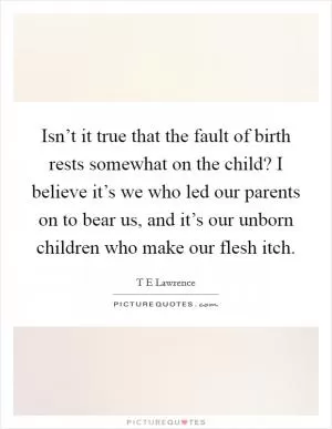 Isn’t it true that the fault of birth rests somewhat on the child? I believe it’s we who led our parents on to bear us, and it’s our unborn children who make our flesh itch Picture Quote #1