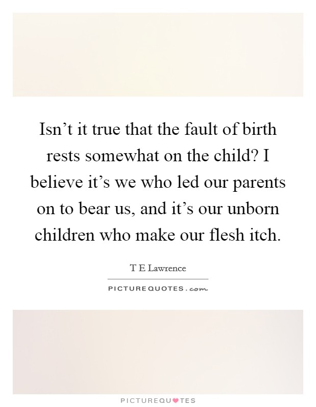 Isn't it true that the fault of birth rests somewhat on the child? I believe it's we who led our parents on to bear us, and it's our unborn children who make our flesh itch. Picture Quote #1