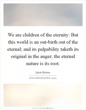 We are children of the eternity: But this world is an out-birth out of the eternal; and its palpability taketh its original in the anger; the eternal nature is its root Picture Quote #1