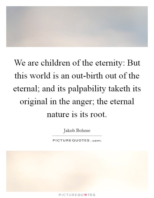 We are children of the eternity: But this world is an out-birth out of the eternal; and its palpability taketh its original in the anger; the eternal nature is its root. Picture Quote #1
