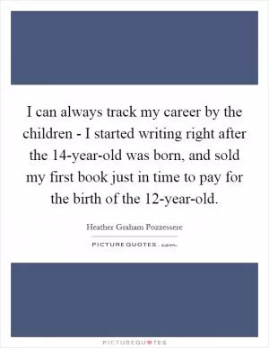 I can always track my career by the children - I started writing right after the 14-year-old was born, and sold my first book just in time to pay for the birth of the 12-year-old Picture Quote #1