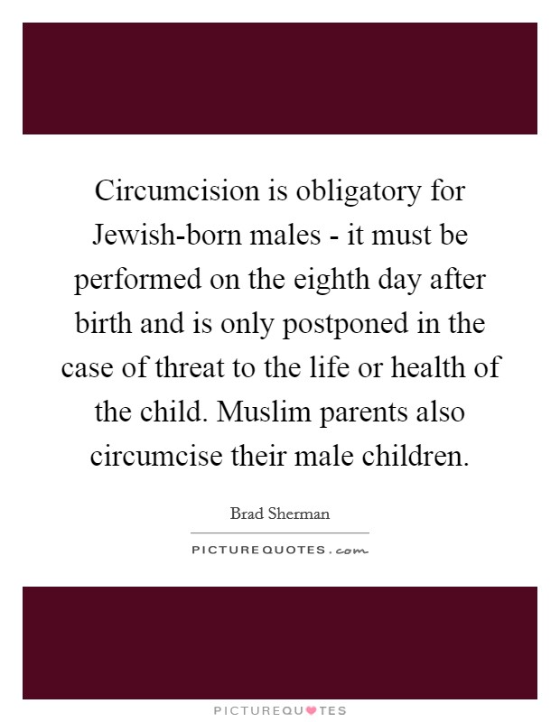 Circumcision is obligatory for Jewish-born males - it must be performed on the eighth day after birth and is only postponed in the case of threat to the life or health of the child. Muslim parents also circumcise their male children. Picture Quote #1
