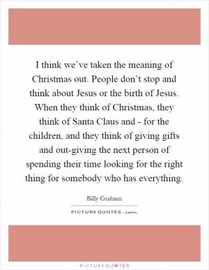 I think we’ve taken the meaning of Christmas out. People don’t stop and think about Jesus or the birth of Jesus. When they think of Christmas, they think of Santa Claus and - for the children, and they think of giving gifts and out-giving the next person of spending their time looking for the right thing for somebody who has everything Picture Quote #1