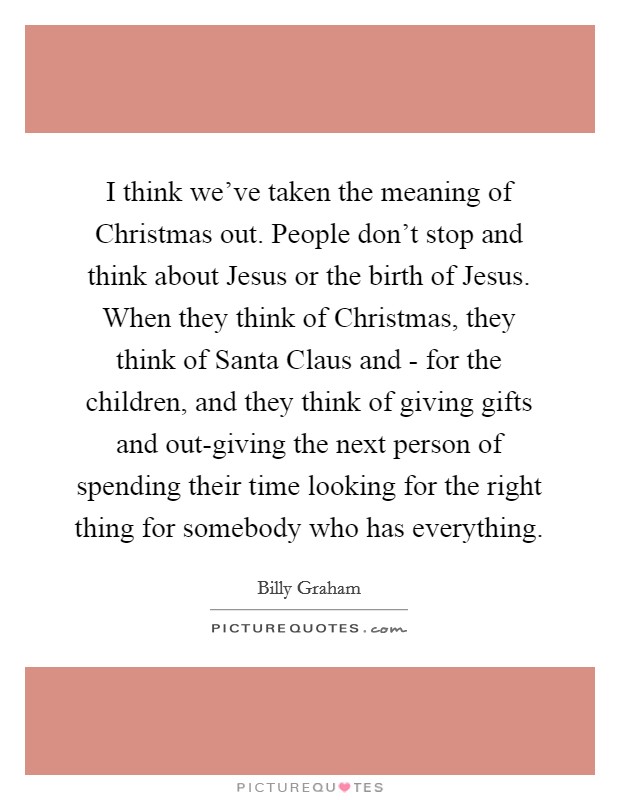 I think we've taken the meaning of Christmas out. People don't stop and think about Jesus or the birth of Jesus. When they think of Christmas, they think of Santa Claus and - for the children, and they think of giving gifts and out-giving the next person of spending their time looking for the right thing for somebody who has everything. Picture Quote #1