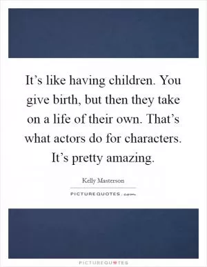 It’s like having children. You give birth, but then they take on a life of their own. That’s what actors do for characters. It’s pretty amazing Picture Quote #1