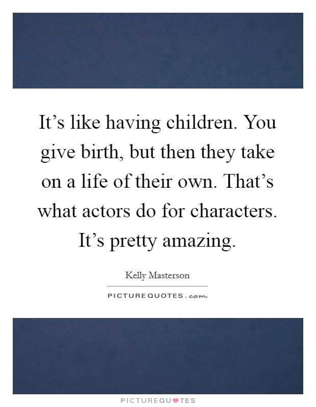 It's like having children. You give birth, but then they take on a life of their own. That's what actors do for characters. It's pretty amazing. Picture Quote #1