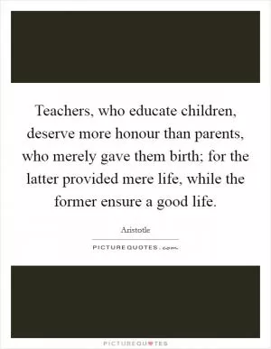 Teachers, who educate children, deserve more honour than parents, who merely gave them birth; for the latter provided mere life, while the former ensure a good life Picture Quote #1