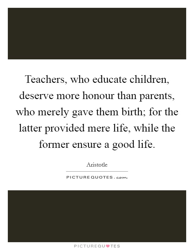 Teachers, who educate children, deserve more honour than parents, who merely gave them birth; for the latter provided mere life, while the former ensure a good life. Picture Quote #1