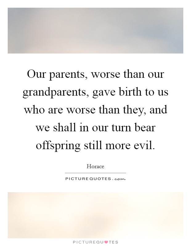Our parents, worse than our grandparents, gave birth to us who are worse than they, and we shall in our turn bear offspring still more evil. Picture Quote #1