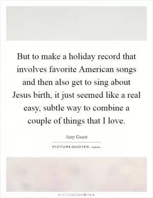 But to make a holiday record that involves favorite American songs and then also get to sing about Jesus birth, it just seemed like a real easy, subtle way to combine a couple of things that I love Picture Quote #1