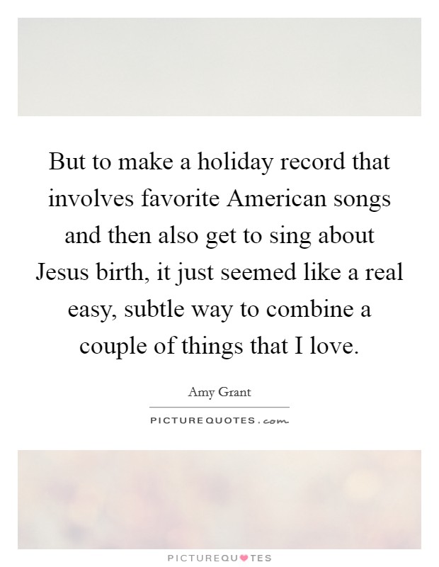 But to make a holiday record that involves favorite American songs and then also get to sing about Jesus birth, it just seemed like a real easy, subtle way to combine a couple of things that I love. Picture Quote #1