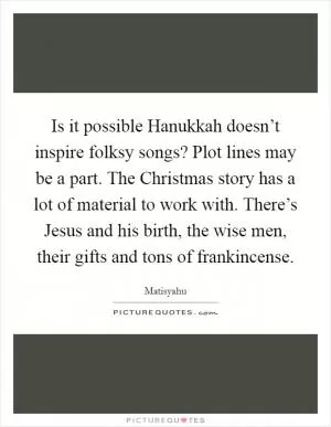 Is it possible Hanukkah doesn’t inspire folksy songs? Plot lines may be a part. The Christmas story has a lot of material to work with. There’s Jesus and his birth, the wise men, their gifts and tons of frankincense Picture Quote #1