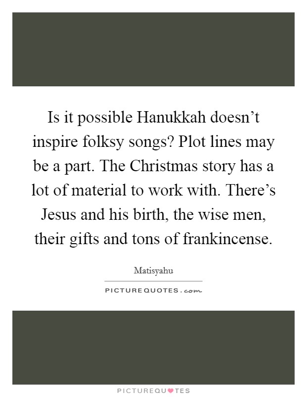 Is it possible Hanukkah doesn't inspire folksy songs? Plot lines may be a part. The Christmas story has a lot of material to work with. There's Jesus and his birth, the wise men, their gifts and tons of frankincense. Picture Quote #1