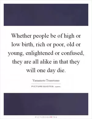 Whether people be of high or low birth, rich or poor, old or young, enlightened or confused, they are all alike in that they will one day die Picture Quote #1
