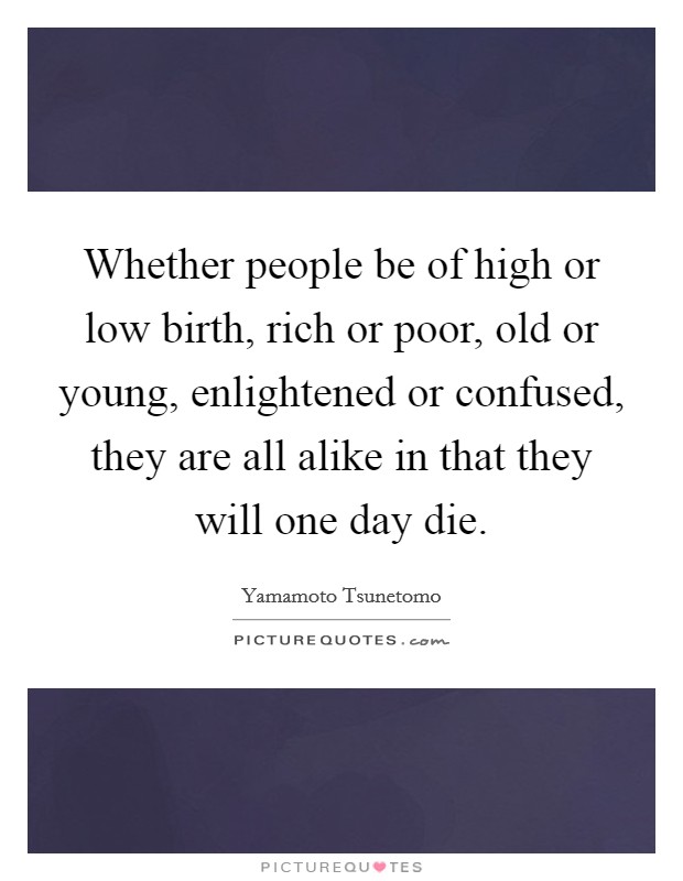 Whether people be of high or low birth, rich or poor, old or young, enlightened or confused, they are all alike in that they will one day die. Picture Quote #1