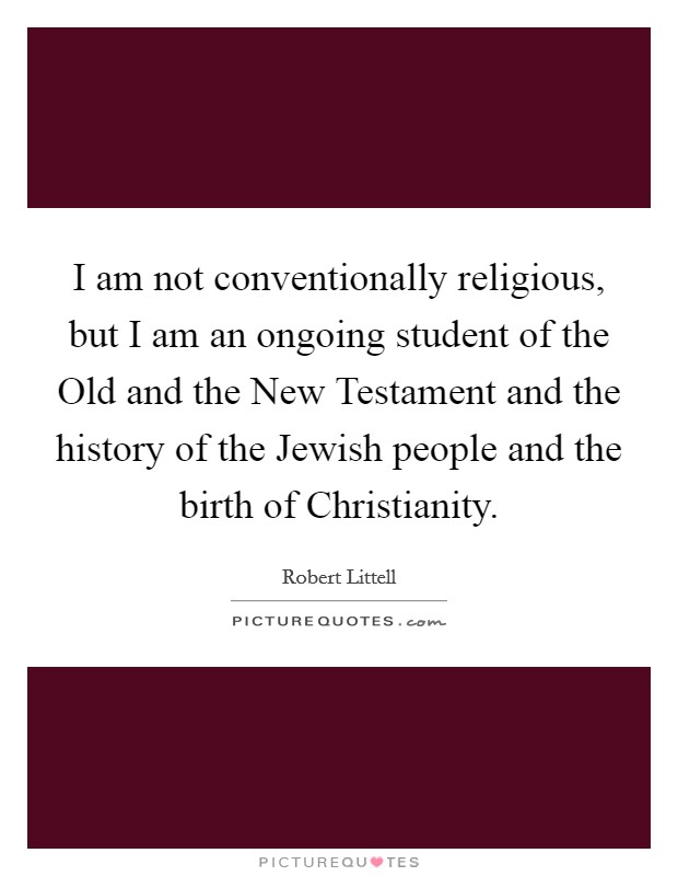 I am not conventionally religious, but I am an ongoing student of the Old and the New Testament and the history of the Jewish people and the birth of Christianity Picture Quote #1