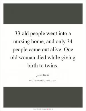 33 old people went into a nursing home, and only 34 people came out alive. One old woman died while giving birth to twins Picture Quote #1