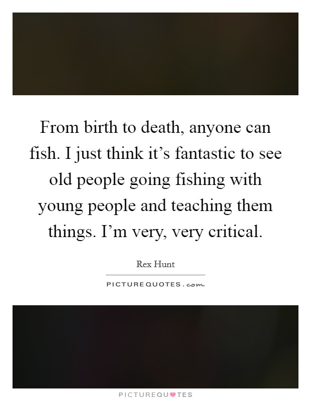 From birth to death, anyone can fish. I just think it's fantastic to see old people going fishing with young people and teaching them things. I'm very, very critical. Picture Quote #1