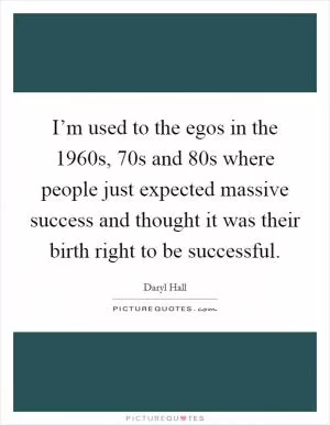 I’m used to the egos in the 1960s,  70s and  80s where people just expected massive success and thought it was their birth right to be successful Picture Quote #1