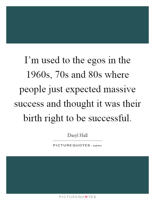 I'm used to the egos in the 1960s,  70s and  80s where people just expected massive success and thought it was their birth right to be successful. Picture Quote #1