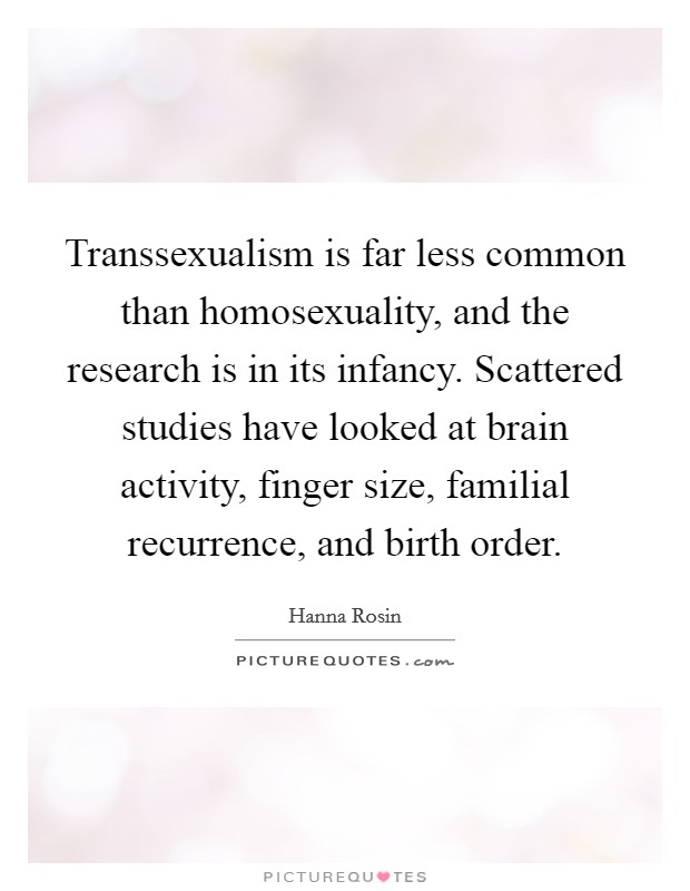 Transsexualism is far less common than homosexuality, and the research is in its infancy. Scattered studies have looked at brain activity, finger size, familial recurrence, and birth order. Picture Quote #1