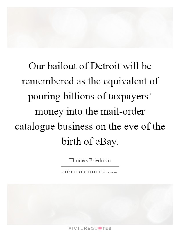 Our bailout of Detroit will be remembered as the equivalent of pouring billions of taxpayers' money into the mail-order catalogue business on the eve of the birth of eBay. Picture Quote #1