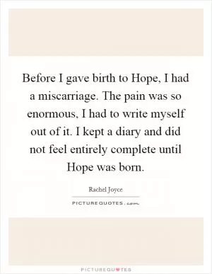 Before I gave birth to Hope, I had a miscarriage. The pain was so enormous, I had to write myself out of it. I kept a diary and did not feel entirely complete until Hope was born Picture Quote #1