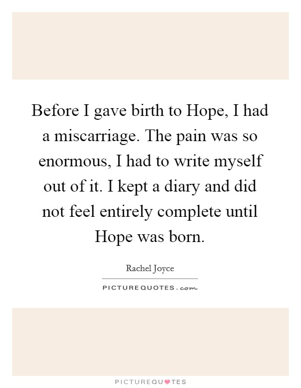 Before I gave birth to Hope, I had a miscarriage. The pain was so enormous, I had to write myself out of it. I kept a diary and did not feel entirely complete until Hope was born. Picture Quote #1