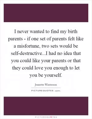I never wanted to find my birth parents - if one set of parents felt like a misfortune, two sets would be self-destructive...I had no idea that you could like your parents or that they could love you enough to let you be yourself Picture Quote #1