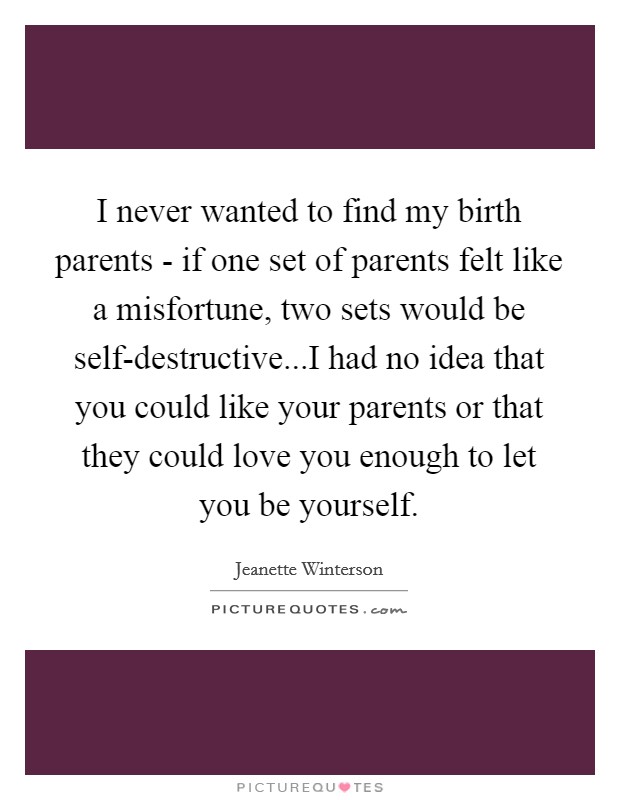 I never wanted to find my birth parents - if one set of parents felt like a misfortune, two sets would be self-destructive...I had no idea that you could like your parents or that they could love you enough to let you be yourself. Picture Quote #1