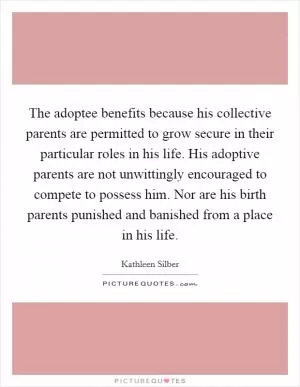 The adoptee benefits because his collective parents are permitted to grow secure in their particular roles in his life. His adoptive parents are not unwittingly encouraged to compete to possess him. Nor are his birth parents punished and banished from a place in his life Picture Quote #1
