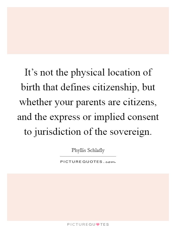 It's not the physical location of birth that defines citizenship, but whether your parents are citizens, and the express or implied consent to jurisdiction of the sovereign. Picture Quote #1