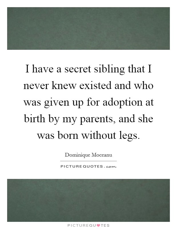 I have a secret sibling that I never knew existed and who was given up for adoption at birth by my parents, and she was born without legs. Picture Quote #1