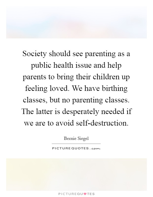 Society should see parenting as a public health issue and help parents to bring their children up feeling loved. We have birthing classes, but no parenting classes. The latter is desperately needed if we are to avoid self-destruction. Picture Quote #1