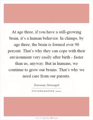 At age three, if you have a still-growing brain, it’s a human behavior. In chimps, by age three, the brain is formed over 90 percent. That’s why they can cope with their environment very easily after birth - faster than us, anyway. But in humans, we continue to grow our brains. That’s why we need care from our parents Picture Quote #1