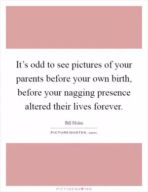 It’s odd to see pictures of your parents before your own birth, before your nagging presence altered their lives forever Picture Quote #1
