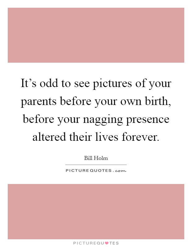It's odd to see pictures of your parents before your own birth, before your nagging presence altered their lives forever. Picture Quote #1