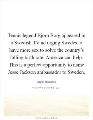 Tennis legend Bjorn Borg appeared in a Swedish TV ad urging Swedes to have more sex to solve the country’s falling birth rate. America can help. This is a perfect opportunity to name Jesse Jackson ambassador to Sweden Picture Quote #1