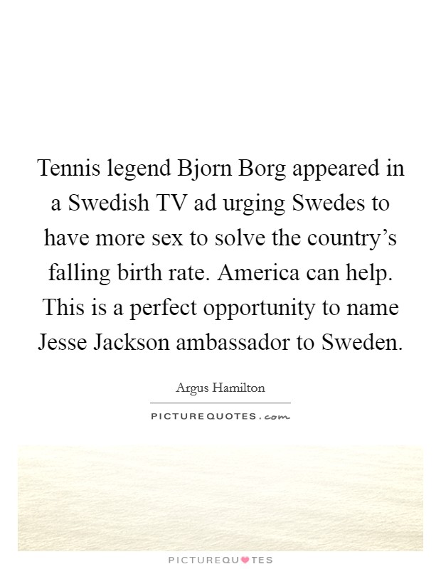 Tennis legend Bjorn Borg appeared in a Swedish TV ad urging Swedes to have more sex to solve the country's falling birth rate. America can help. This is a perfect opportunity to name Jesse Jackson ambassador to Sweden. Picture Quote #1