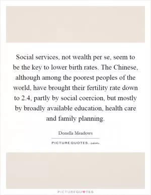 Social services, not wealth per se, seem to be the key to lower birth rates. The Chinese, although among the poorest peoples of the world, have brought their fertility rate down to 2.4, partly by social coercion, but mostly by broadly available education, health care and family planning Picture Quote #1