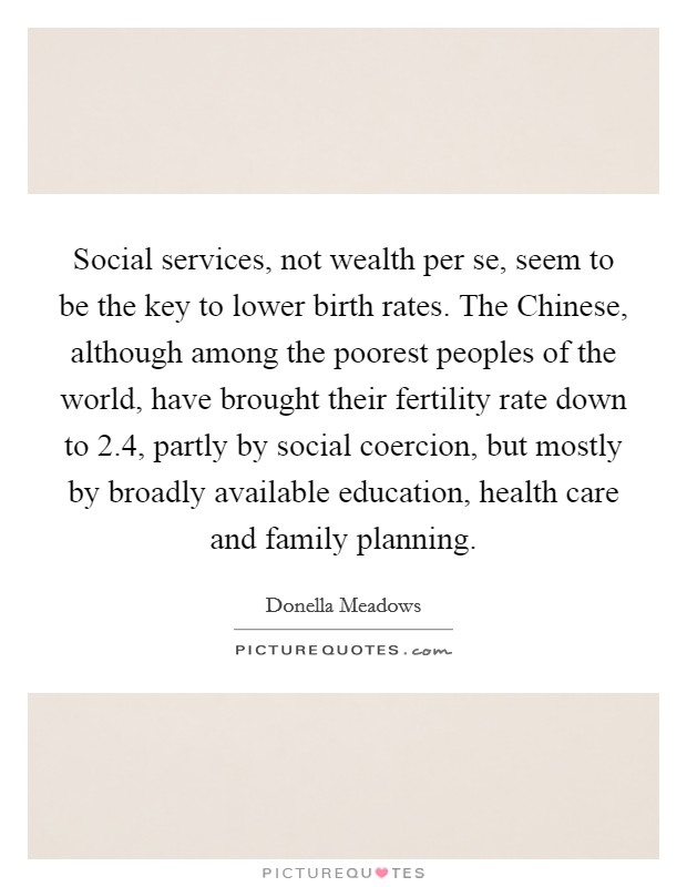 Social services, not wealth per se, seem to be the key to lower birth rates. The Chinese, although among the poorest peoples of the world, have brought their fertility rate down to 2.4, partly by social coercion, but mostly by broadly available education, health care and family planning. Picture Quote #1
