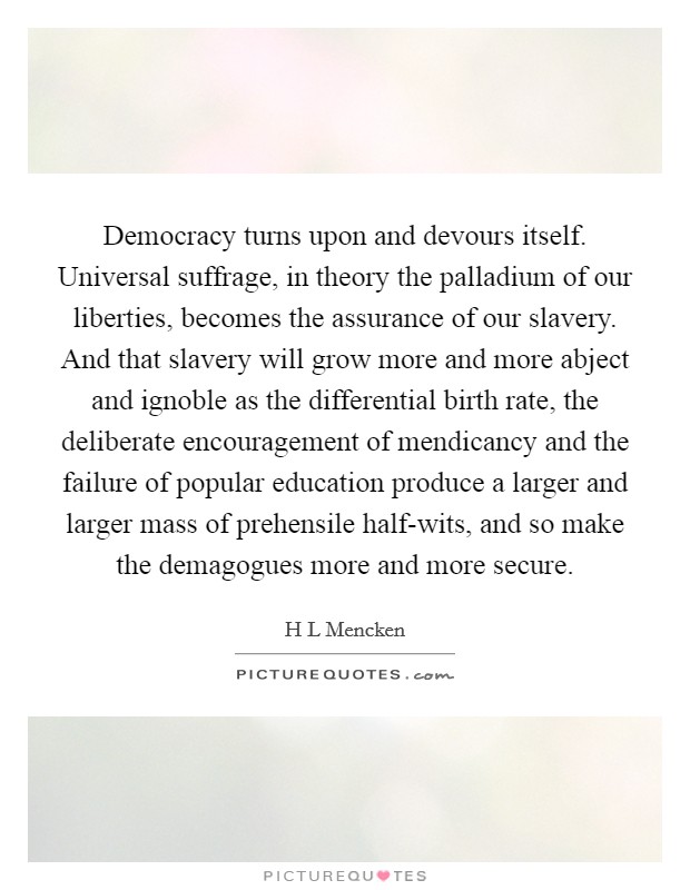 Democracy turns upon and devours itself. Universal suffrage, in theory the palladium of our liberties, becomes the assurance of our slavery. And that slavery will grow more and more abject and ignoble as the differential birth rate, the deliberate encouragement of mendicancy and the failure of popular education produce a larger and larger mass of prehensile half-wits, and so make the demagogues more and more secure. Picture Quote #1