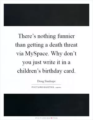 There’s nothing funnier than getting a death threat via MySpace. Why don’t you just write it in a children’s birthday card Picture Quote #1