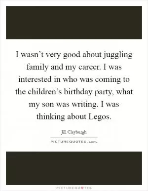 I wasn’t very good about juggling family and my career. I was interested in who was coming to the children’s birthday party, what my son was writing. I was thinking about Legos Picture Quote #1
