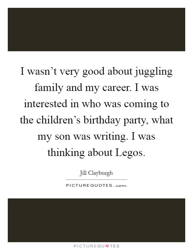 I wasn't very good about juggling family and my career. I was interested in who was coming to the children's birthday party, what my son was writing. I was thinking about Legos. Picture Quote #1
