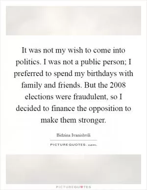 It was not my wish to come into politics. I was not a public person; I preferred to spend my birthdays with family and friends. But the 2008 elections were fraudulent, so I decided to finance the opposition to make them stronger Picture Quote #1