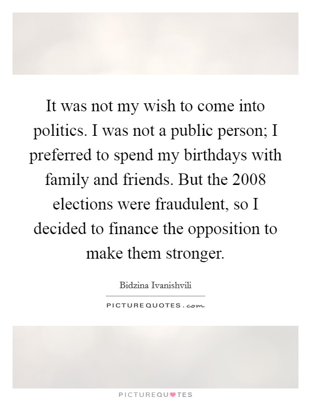 It was not my wish to come into politics. I was not a public person; I preferred to spend my birthdays with family and friends. But the 2008 elections were fraudulent, so I decided to finance the opposition to make them stronger. Picture Quote #1