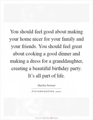 You should feel good about making your home nicer for your family and your friends. You should feel great about cooking a good dinner and making a dress for a granddaughter, creating a beautiful birthday party. It’s all part of life Picture Quote #1