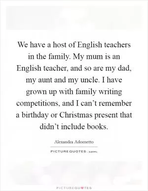 We have a host of English teachers in the family. My mum is an English teacher, and so are my dad, my aunt and my uncle. I have grown up with family writing competitions, and I can’t remember a birthday or Christmas present that didn’t include books Picture Quote #1